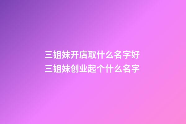三姐妹开店取什么名字好 三姐妹创业起个什么名字-第1张-店铺起名-玄机派